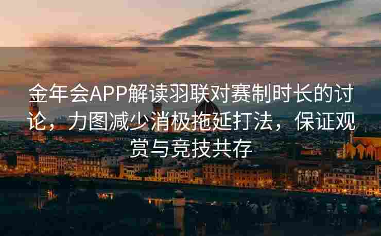 金年会APP解读羽联对赛制时长的讨论，力图减少消极拖延打法，保证观赏与竞技共存