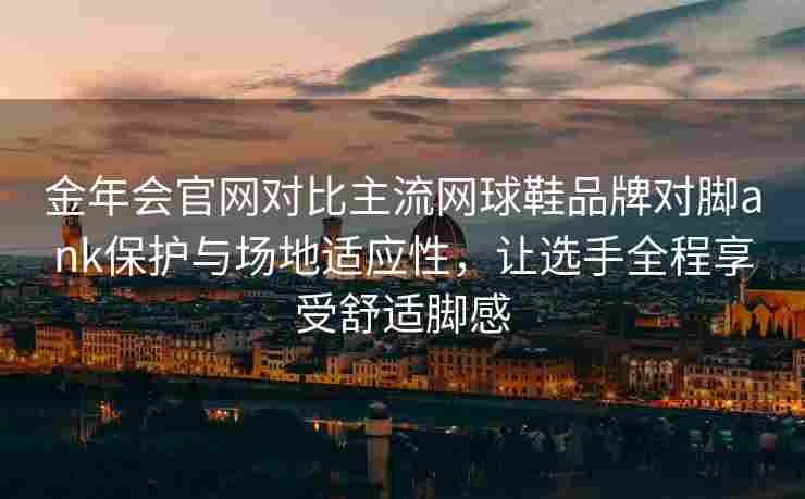 金年会官网对比主流网球鞋品牌对脚ank保护与场地适应性，让选手全程享受舒适脚感