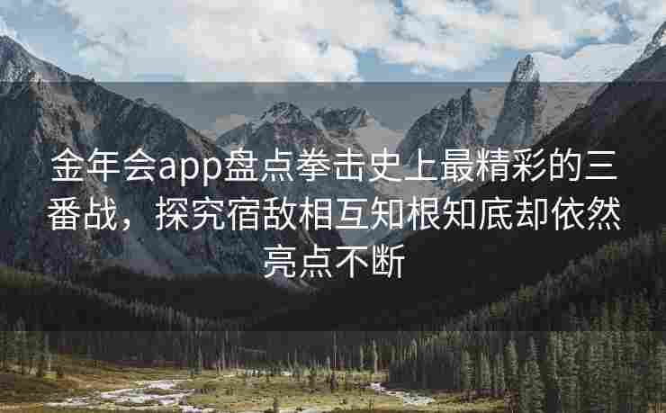 金年会app盘点拳击史上最精彩的三番战，探究宿敌相互知根知底却依然亮点不断