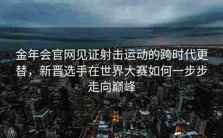 金年会官网见证射击运动的跨时代更替，新晋选手在世界大赛如何一步步走向巅峰
