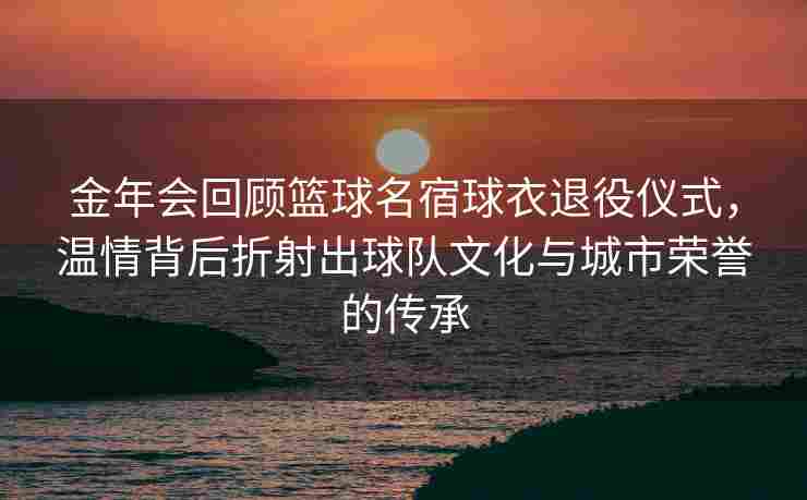 金年会回顾篮球名宿球衣退役仪式，温情背后折射出球队文化与城市荣誉的传承