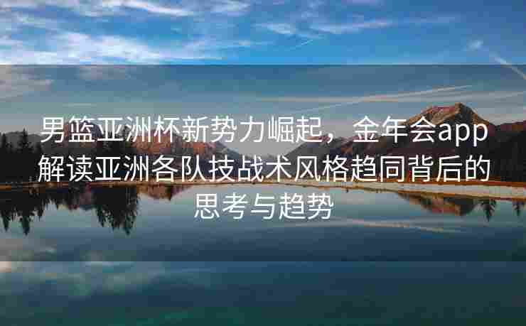 男篮亚洲杯新势力崛起，金年会app解读亚洲各队技战术风格趋同背后的思考与趋势