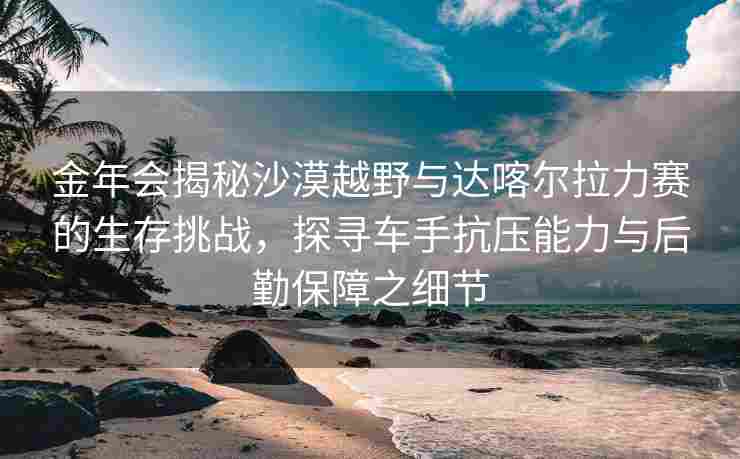 金年会揭秘沙漠越野与达喀尔拉力赛的生存挑战，探寻车手抗压能力与后勤保障之细节