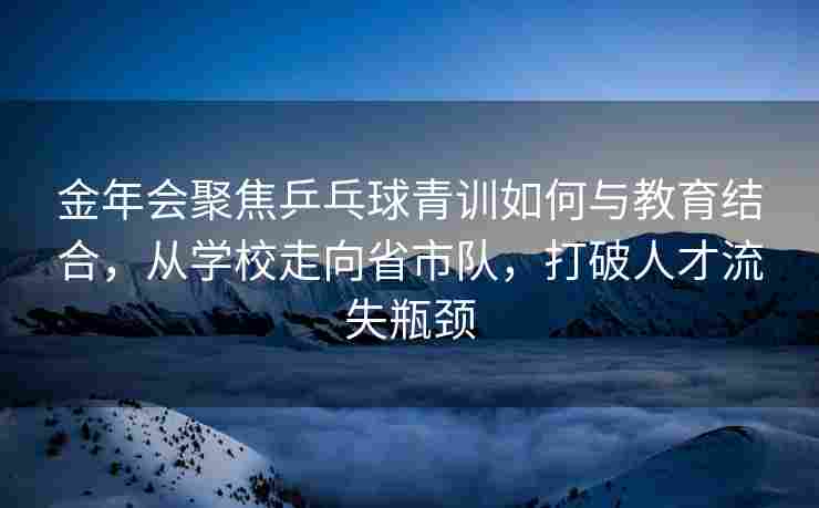 金年会聚焦乒乓球青训如何与教育结合，从学校走向省市队，打破人才流失瓶颈