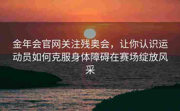 金年会官网关注残奥会，让你认识运动员如何克服身体障碍在赛场绽放风采