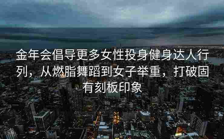 金年会倡导更多女性投身健身达人行列，从燃脂舞蹈到女子举重，打破固有刻板印象