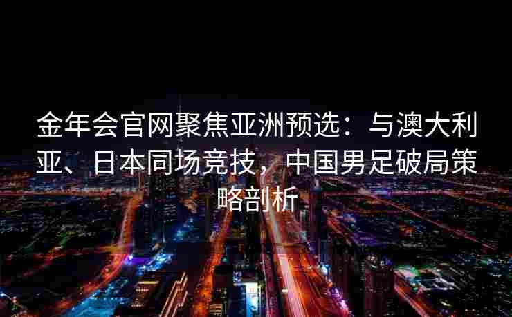 金年会官网聚焦亚洲预选：与澳大利亚、日本同场竞技，中国男足破局策略剖析