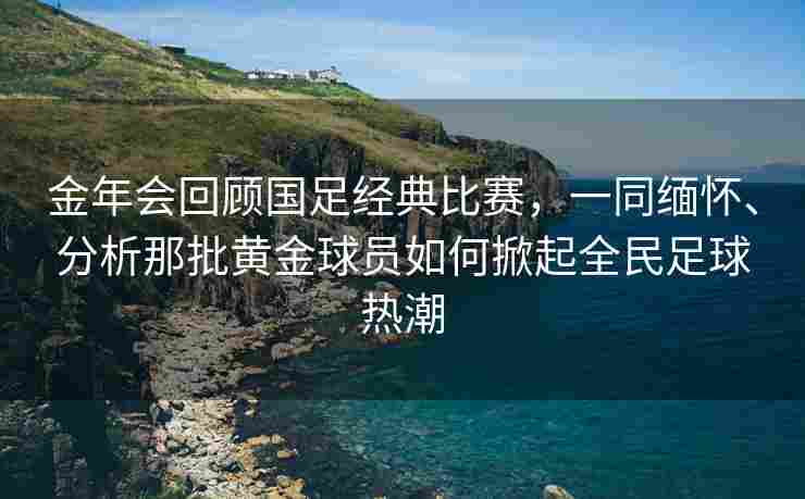 金年会回顾国足经典比赛，一同缅怀、分析那批黄金球员如何掀起全民足球热潮