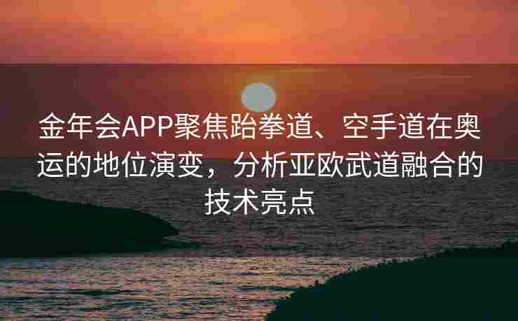 金年会APP聚焦跆拳道、空手道在奥运的地位演变，分析亚欧武道融合的技术亮点