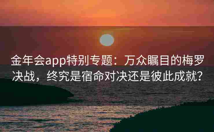 金年会app特别专题：万众瞩目的梅罗决战，终究是宿命对决还是彼此成就？