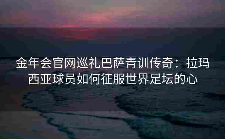 金年会官网巡礼巴萨青训传奇：拉玛西亚球员如何征服世界足坛的心