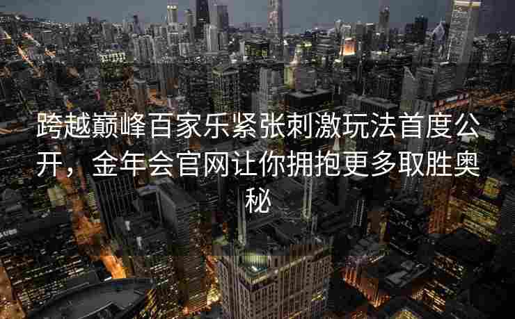 跨越巅峰百家乐紧张刺激玩法首度公开，金年会官网让你拥抱更多取胜奥秘