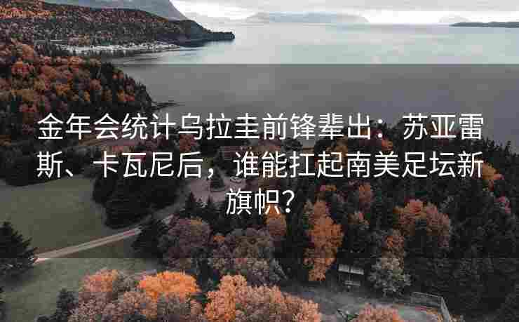 金年会统计乌拉圭前锋辈出：苏亚雷斯、卡瓦尼后，谁能扛起南美足坛新旗帜？