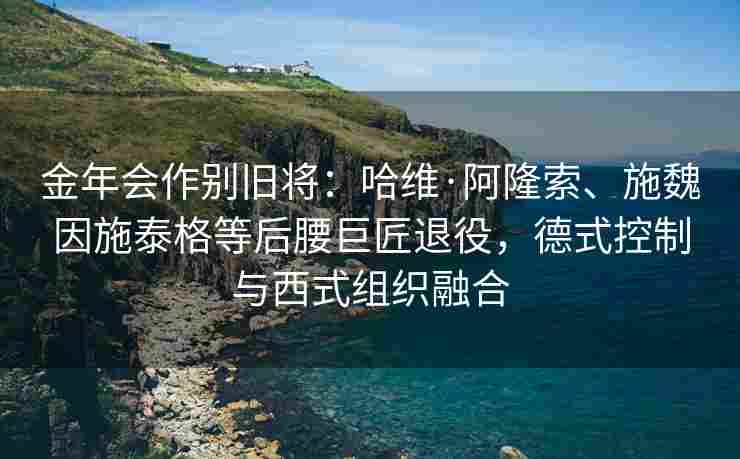 金年会作别旧将：哈维·阿隆索、施魏因施泰格等后腰巨匠退役，德式控制与西式组织融合