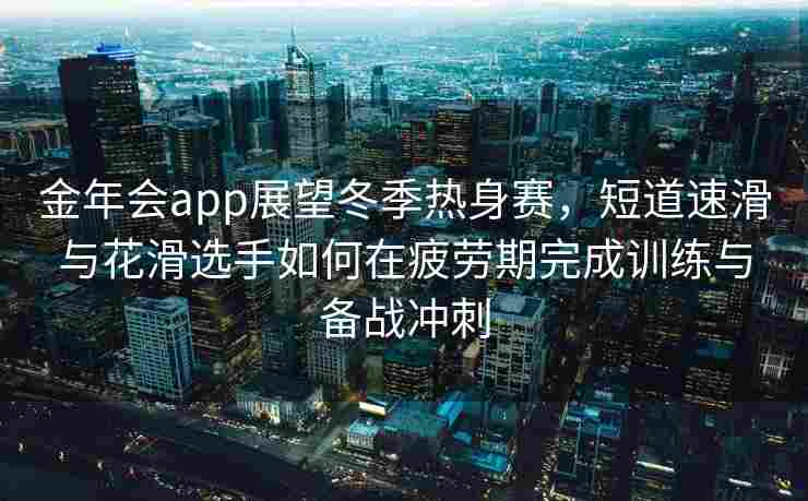 金年会app展望冬季热身赛，短道速滑与花滑选手如何在疲劳期完成训练与备战冲刺