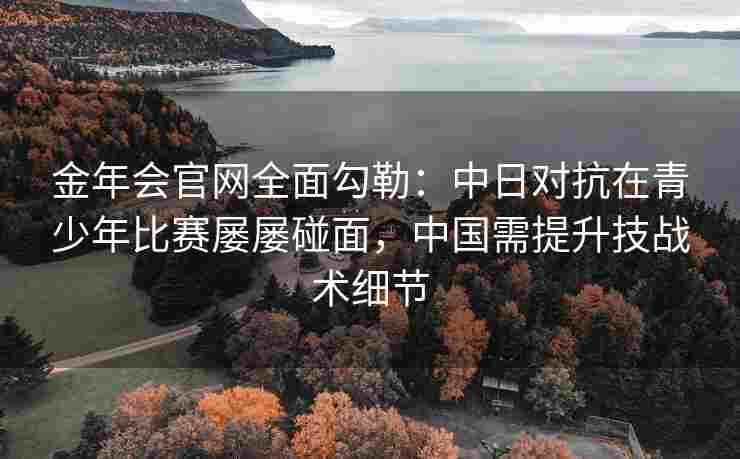 金年会官网全面勾勒：中日对抗在青少年比赛屡屡碰面，中国需提升技战术细节