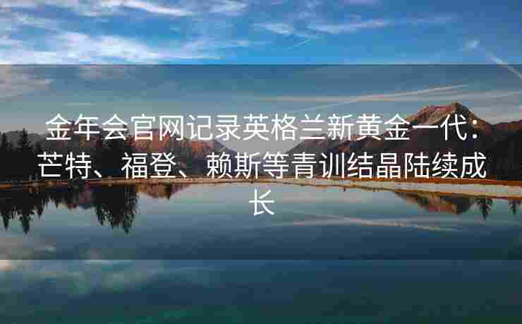 金年会官网记录英格兰新黄金一代：芒特、福登、赖斯等青训结晶陆续成长