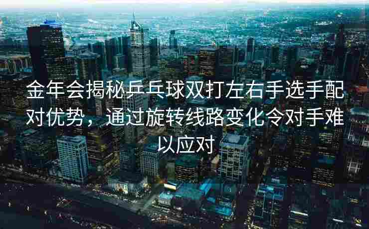 金年会揭秘乒乓球双打左右手选手配对优势，通过旋转线路变化令对手难以应对