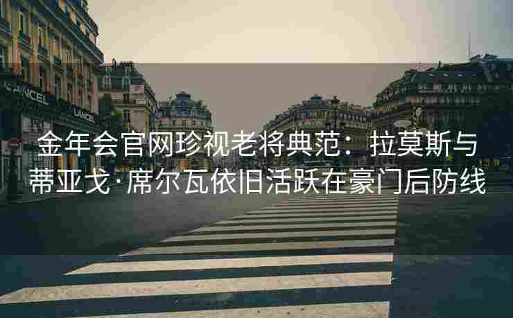 金年会官网珍视老将典范：拉莫斯与蒂亚戈·席尔瓦依旧活跃在豪门后防线