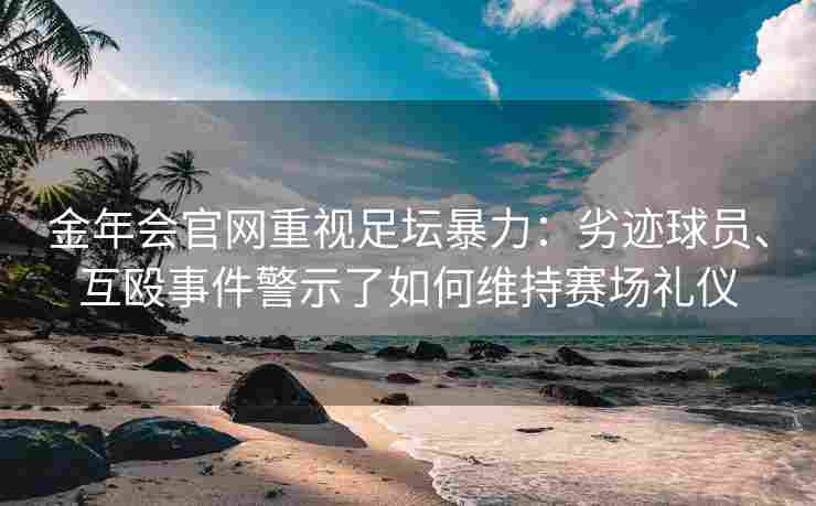 金年会官网重视足坛暴力：劣迹球员、互殴事件警示了如何维持赛场礼仪